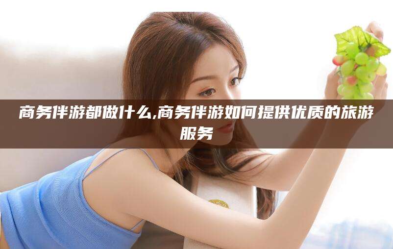 老河口商务伴游都做什么,商务伴游如何提供优质的旅游服务