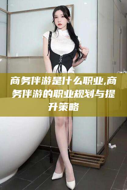 老河口商务伴游是什么职业,商务伴游的职业规划与提升策略