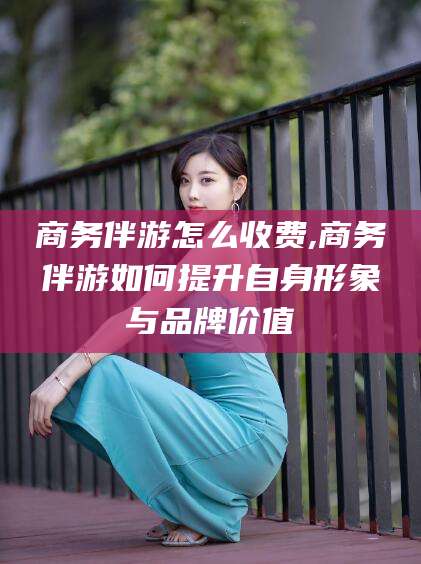 老河口商务伴游怎么收费,商务伴游如何提升自身形象与品牌价值