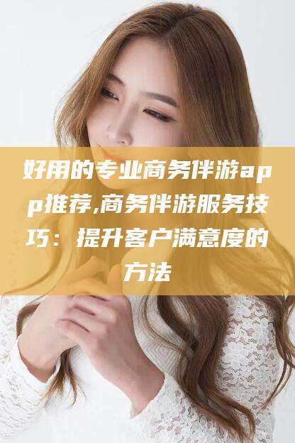 老河口好用的专业商务伴游app推荐,商务伴游服务技巧：提升客户满意度的方法
