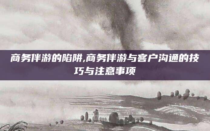 老河口商务伴游的陷阱,商务伴游与客户沟通的技巧与注意事项
