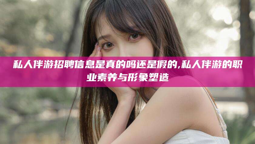 老河口私人伴游招聘信息是真的吗还是假的,私人伴游的职业素养与形象塑造