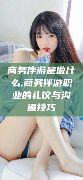 老河口商务伴游是做什么,商务伴游职业的礼仪与沟通技巧