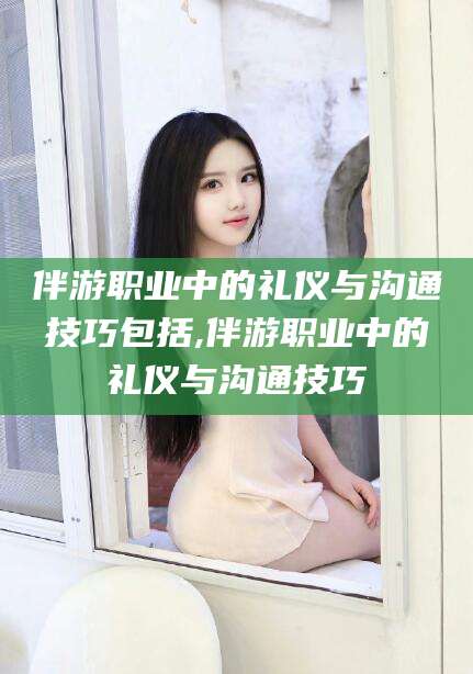 老河口伴游职业中的礼仪与沟通技巧包括,伴游职业中的礼仪与沟通技巧