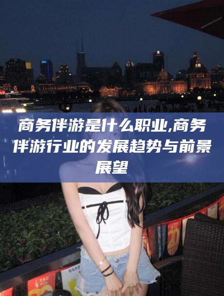 老河口商务伴游是什么职业,商务伴游行业的发展趋势与前景展望