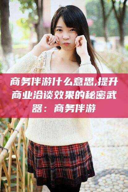 商务伴游什么意思,提升商业洽谈效果的秘密武器：商务伴游