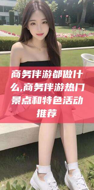 老河口商务伴游都做什么,商务伴游热门景点和特色活动推荐