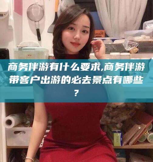 老河口商务伴游有什么要求,商务伴游带客户出游的必去景点有哪些?
