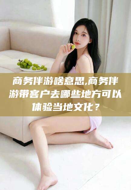 老河口商务伴游啥意思,商务伴游带客户去哪些地方可以体验当地文化？