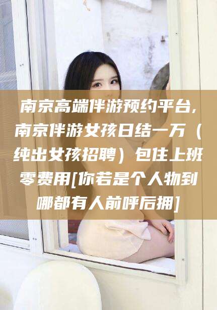 老河口南京高端伴游预约平台,南京伴游女孩日结一万（纯出女孩招聘）包住上班零费用[你若是个人物到哪都有人前呼后拥]