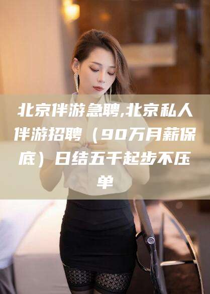 老河口北京伴游急聘,北京私人伴游招聘（90万月薪保底）日结五千起步不压单