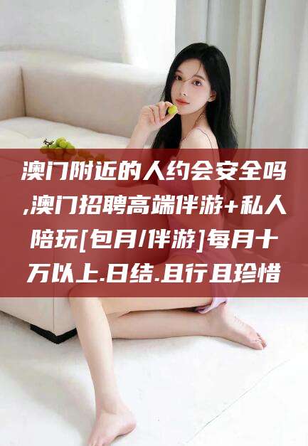 老河口澳门附近的人约会安全吗,澳门招聘高端伴游+私人陪玩[包月/伴游]每月十万以上.日结.且行且珍惜