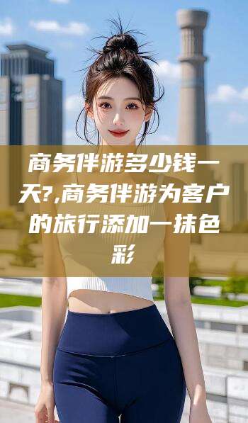 老河口商务伴游多少钱一天?,商务伴游为客户的旅行添加一抹色彩