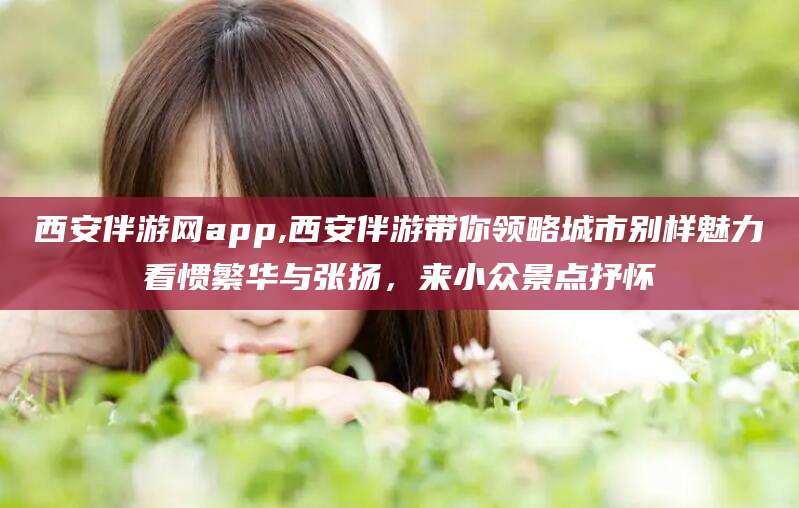 老河口西安伴游网app,西安伴游带你领略城市别样魅力看惯繁华与张扬，来小众景点抒怀