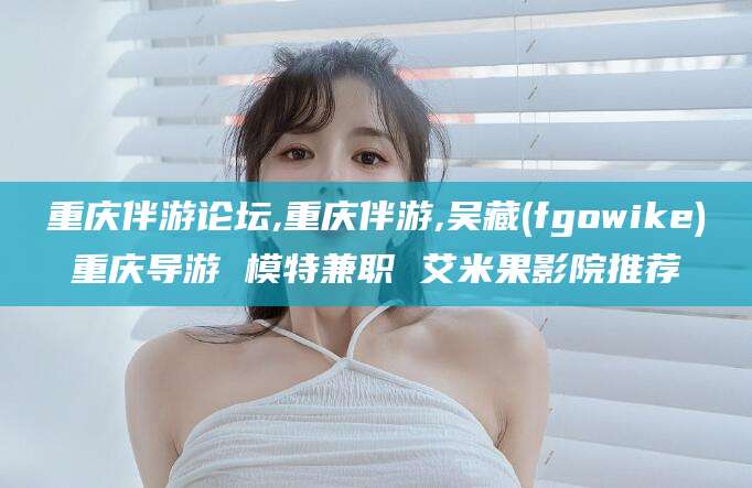 老河口重庆伴游论坛,重庆伴游,吴藏(fgowike)重庆导游 模特兼职 艾米果影院推荐