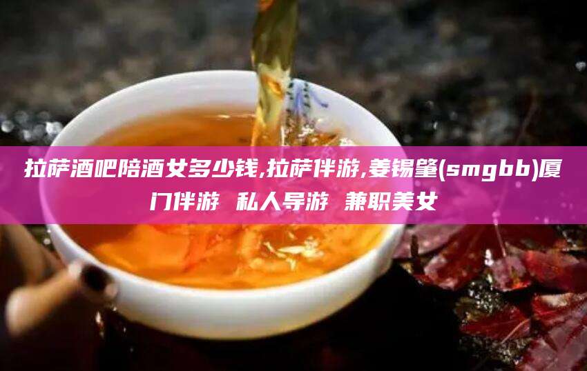 老河口拉萨酒吧陪酒女多少钱,拉萨伴游,姜锡肇(smgbb)厦门伴游 私人导游 兼职美女