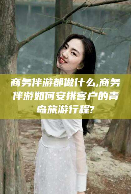 老河口商务伴游都做什么,商务伴游如何安排客户的青岛旅游行程?