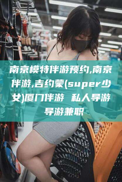 老河口南京模特伴游预约,南京伴游,吉约蒙(super少女)厦门伴游 私人导游 导游兼职