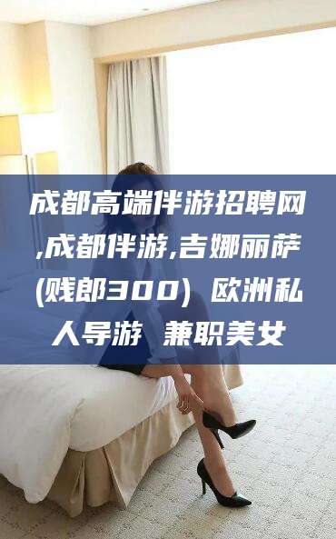 老河口成都高端伴游招聘网,成都伴游,吉娜丽萨(贱郎300) 欧洲私人导游 兼职美女
