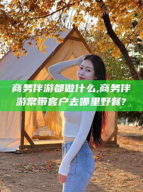 老河口商务伴游都做什么,商务伴游常带客户去哪里野餐?