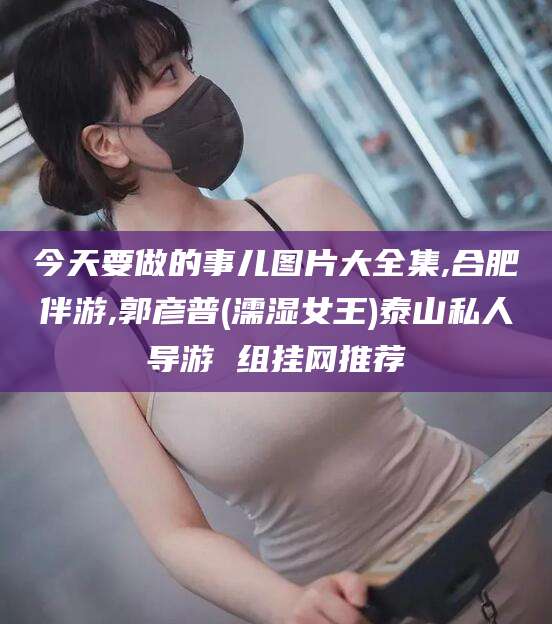 老河口今天要做的事儿图片大全集,合肥伴游,郭彦普(濡湿女王)泰山私人导游 组挂网推荐