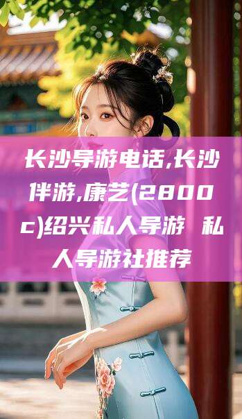 老河口长沙导游电话,长沙伴游,康艺(2800c)绍兴私人导游 私人导游社推荐