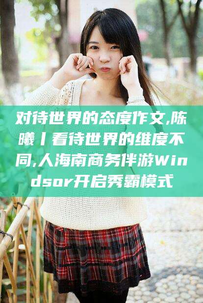 老河口对待世界的态度作文,陈曦丨看待世界的维度不同,人海南商务伴游Windsor开启秀霸模式