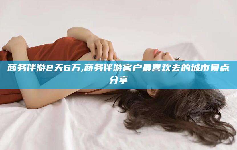 老河口商务伴游2天6万,商务伴游客户最喜欢去的城市景点分享