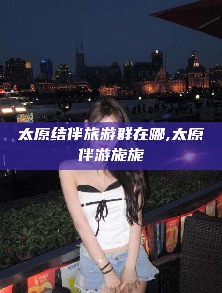 老河口太原结伴旅游群在哪,太原伴游旎旎