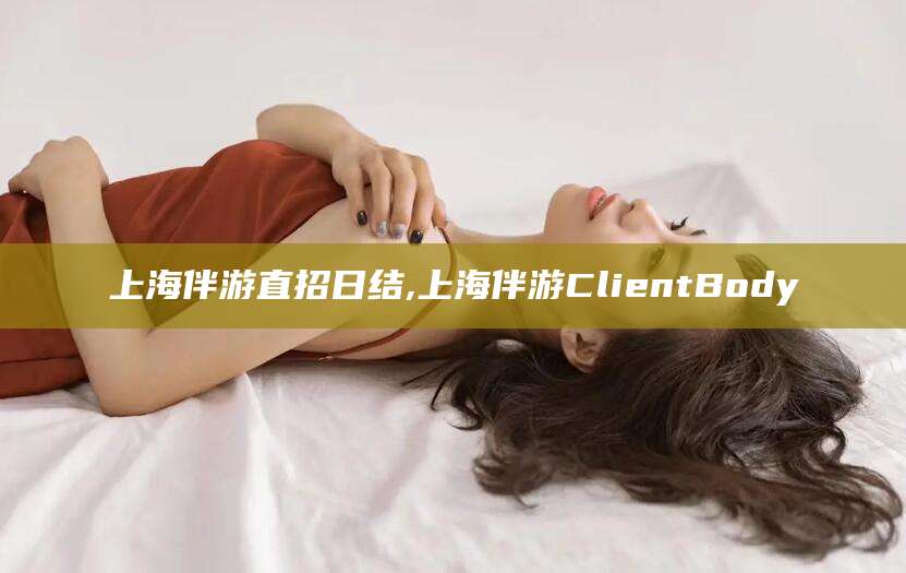 老河口上海伴游直招日结,上海伴游ClientBody