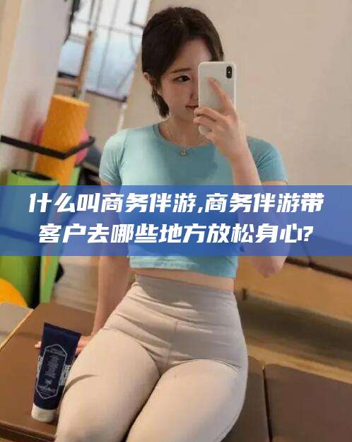 老河口什么叫商务伴游,商务伴游带客户去哪些地方放松身心?