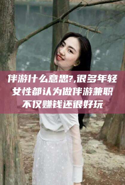 老河口伴游什么意思?,很多年轻女性都认为做伴游兼职不仅赚钱还很好玩