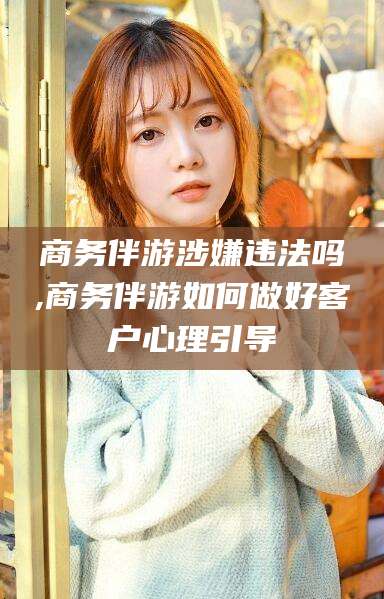老河口商务伴游涉嫌违法吗,商务伴游如何做好客户心理引导