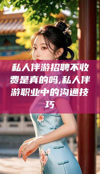 老河口私人伴游招聘不收费是真的吗,私人伴游职业中的沟通技巧