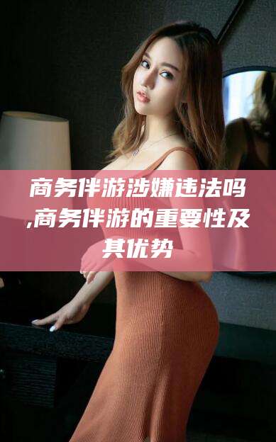 老河口商务伴游涉嫌违法吗,商务伴游的重要性及其优势