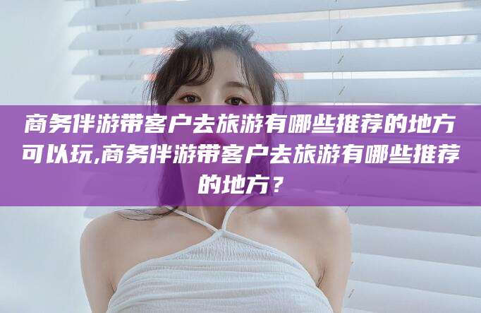 老河口商务伴游带客户去旅游有哪些推荐的地方可以玩,商务伴游带客户去旅游有哪些推荐的地方？