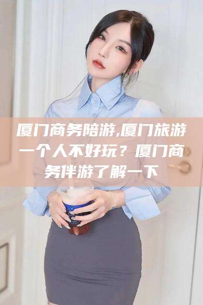 老河口厦门商务陪游,厦门旅游一个人不好玩？厦门商务伴游了解一下