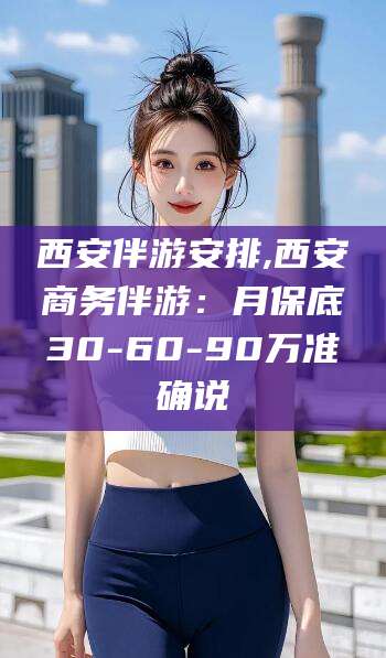 老河口西安伴游安排,西安商务伴游：月保底30-60-90万准确说