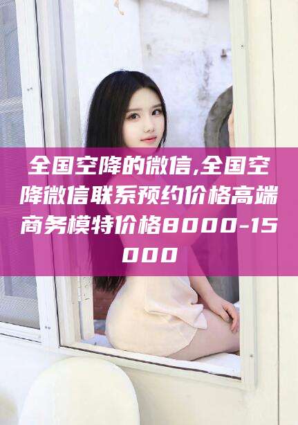 老河口全国空降的微信,全国空降微信联系预约价格高端商务模特价格8000-15000