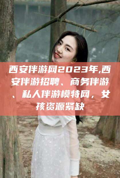 老河口西安伴游网2023年,西安伴游招聘、商务伴游、私人伴游模特网，女孩资源紧缺