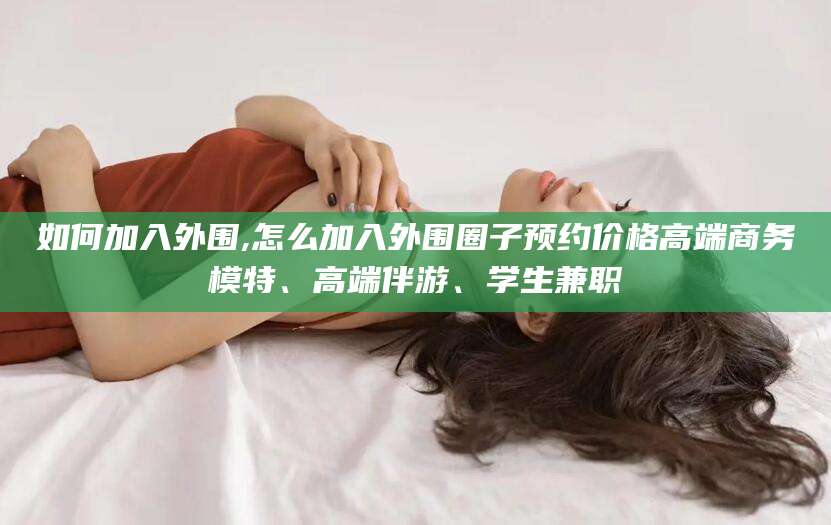 老河口如何加入外围,怎么加入外围圈子预约价格高端商务模特、高端伴游、学生兼职