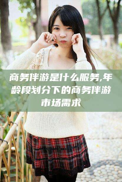 老河口商务伴游是什么服务,年龄段划分下的商务伴游市场需求