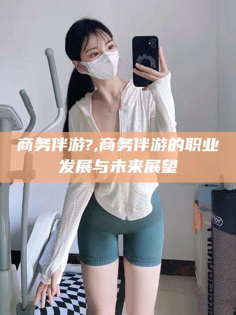 老河口商务伴游?,商务伴游的职业发展与未来展望