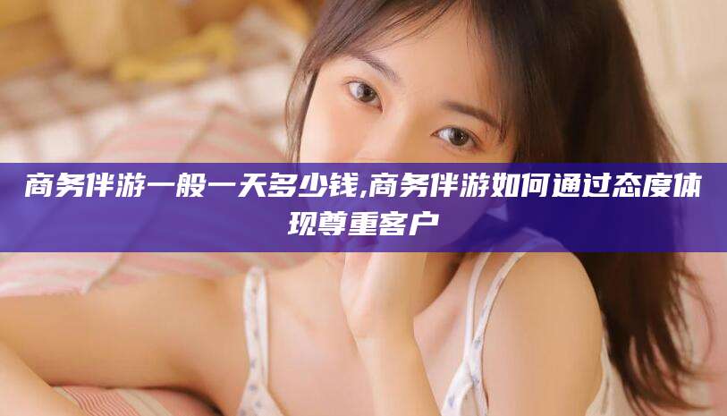 老河口商务伴游一般一天多少钱,商务伴游如何通过态度体现尊重客户