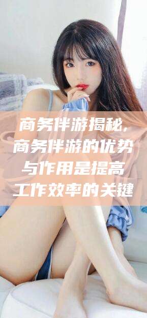 老河口商务伴游揭秘,商务伴游的优势与作用是提高工作效率的关键