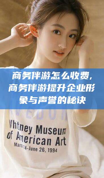 老河口商务伴游怎么收费,商务伴游提升企业形象与声誉的秘诀