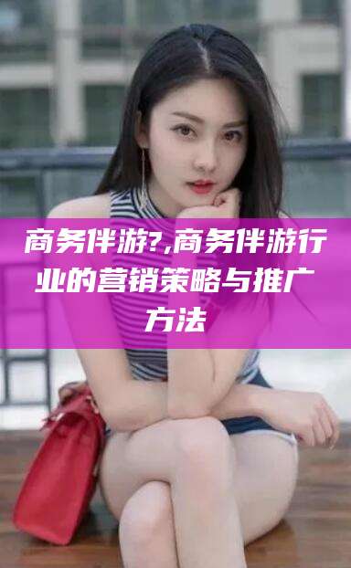 老河口商务伴游?,商务伴游行业的营销策略与推广方法