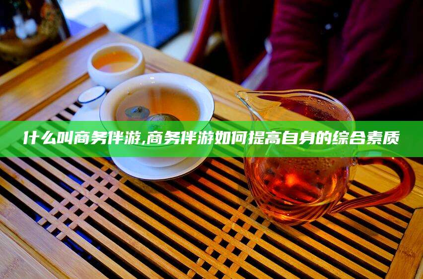 老河口什么叫商务伴游,商务伴游如何提高自身的综合素质