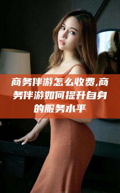 老河口商务伴游怎么收费,商务伴游如何提升自身的服务水平