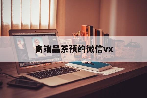 老河口关于高端品茶预约微信vx的信息